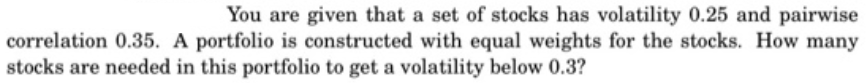 You are given that a set of stocks has volatility 0.25 and pairwise
correlation 0.35. A portfolio is constructed with equal weights for the stocks. How many
stocks are needed in this portfolio to get a volatility below 0.3?
