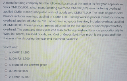 A manufacturing company has the following balances at the end of its first year's operations:
Sales OMR350,000; actual manufacturing overhead OMR200,000; manufacturing overhead
applied OMR114,000; unadjusted costs of goods sold OMR175,000. The costs of goods sold
balance includes overhead applied of OMRS1,300. Ending Work in process inventory includes
overhead applied of OMR34,700. Ending finished goods inventory indludes overhead applied
of OMR28,000. These balances are not adjusted for the overapplied or underapplied factory
overhead. The company closes year-end manufacturing oveghead balances proportionally to
Work in Process, Finished Goods, and Cost of Goods Sold. How much is the gross profit for
the year after disposing the year-end overhead balances?
Select one:
O a OMR131,800
O b. OMR213,700
Oc None of the answers given
O d. OMR89,000
O e. OMR136,300
