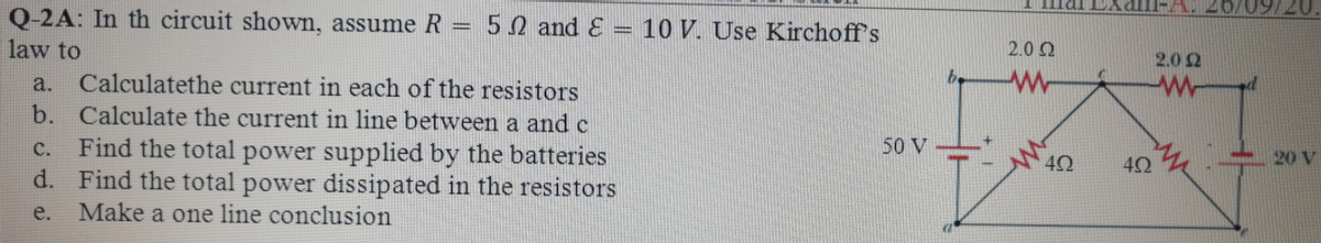 09/20.
Q-2A: In th circuit shown, assume R = 50 and &
law to
10 V. Use Kirchoff's
%3D
2.0 Q
2.0 2
Calculatethe current in each of the resistors
b. Calculate the current in line between a and c
a.
Find the total power supplied by the batteries
Find the total power dissipated in the resistors
Make a one line conclusion
C.
50 V
40
$20 V
d.
e.
