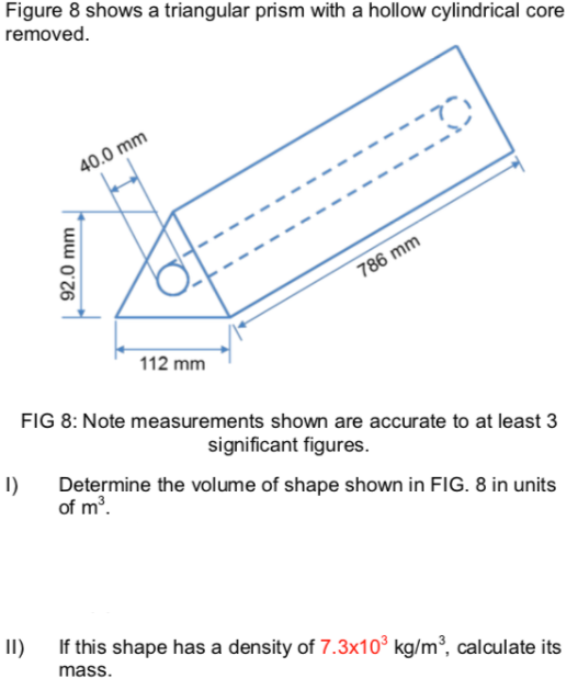 Figure 8 shows a triangular prism with a hollow cylindrical core
removed.
40.0 mm
786 mm
112 mm
FIG 8: Note measurements shown are accurate to at least 3
significant figures.
I)
Determine the volume of shape shown in FIG. 8 in units
of m3.
II)
If this shape has a density of 7.3x10° kg/m³, calculate its
mass.
92.0 mm
