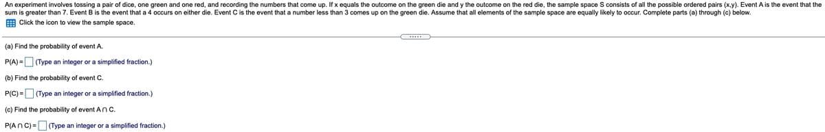 An experiment involves tossing a pair of dice, one green and one red, and recording the numbers that come up. If x equals the outcome on the green die and y the outcome on the red die, the sample space S consists of all the possible ordered pairs (x,y). Event A is the event that the
sum is greater than 7. Event B is the event that a 4 occurs on either die. Event C is the event that a number less than 3 comes up on the green die. Assume that all elements of the sample space are equally likely to occur. Complete parts (a) through (c) below.
E Click the icon to view the sample space.
.....
(a) Find the probability of event A.
P(A) = (Type an integer or a simplified fraction.)
(b) Find the probability of event C.
P(C) = (Type an integer or a simplified fraction.)
(c) Find the probability of event AnC.
P(An C) =
(Type an integer or a simplified fraction.)
