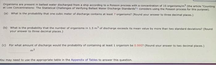 Organisms are present in ballast water discharged from a ship according to a Poisson process with a concentration of 10 organisms/m (the article "Counting
at Low Concentrations: The Statistical Challenges of Verifying Ballast Water Discharge Standardst considers using the Poisson process for this purpose).
(a) What is the probability that one cubic meter of discharge contains at least 7 organisms? (Round your answer to three decimal places.)
(b) What is the probability that the number of organisms in 1.5 m of discharge exceeds its mean value by more than two standard deviations? (Round
your answer to three decimal places.)
(c) For what amount of discharge would the probability of containing at least 1 organism be 0.995? (Round your answer to two decimal places.)
m
You may need to use the appropriate table in the Appendix of Tables to answer this question.
