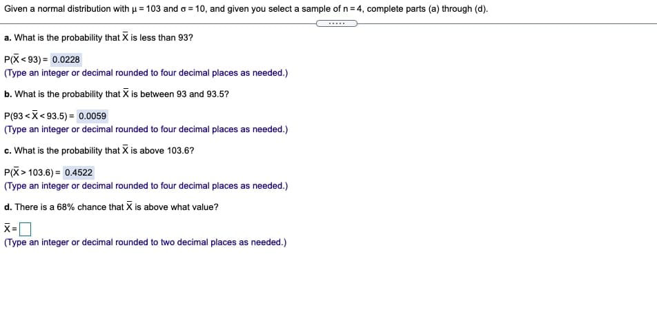 Given a normal distribution with u = 103 and o = 10, and given you select a sample of n= 4, complete parts (a) through (d).
.....
a. What is the probability that X is less than 93?
P(X< 93) = 0.0228
(Type an integer or decimal rounded to four decimal places as needed.)
b. What is the probability that X is between 93 and 93.5?
P(93 <X<93.5) = 0.0059
(Type an integer or decimal rounded to four decimal places as needed.)
c. What is the probability that X is above 103.6?
P(X> 103.6) = 0.4522
(Type an integer or decimal rounded to four decimal places as needed.)
d. There is a 68% chance that X is above what value?
(Type an integer or decimal rounded to two decimal places as needed.)
