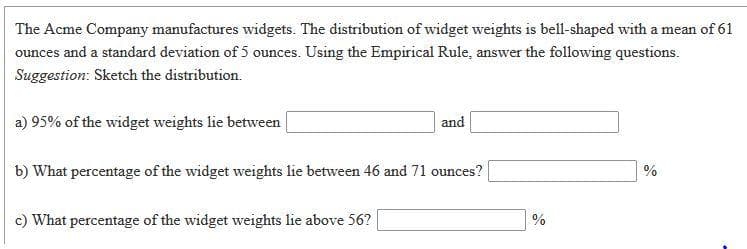 The Acme Company manufactures widgets. The distribution of widget weights is bell-shaped with a mean of 61
ounces and a standard deviation of 5 ounces. Using the Empirical Rule, answer the following questions.
Suggestion: Sketch the distribution.
a) 95% of the widget weights lie between
and
b) What percentage of the widget weights lie between 46 and 71 ounces?
c) What percentage of the widget weights lie above 56?
%
