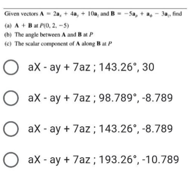 Given vectors A = 2a, + 4a, + 10a, and B = -5a, + as
За, find
(a) A + Bat P(0, 2, -5)
(b) The angle between A and B at P
(c) The scalar component of A along B at P
O aX - ay + 7az; 143.26°, 30
O ax - ay + 7az; 98.789°, -8.789
O aX - ay + 7az; 143.26°, -8.789
O ax - ay + 7az; 193.26°, -10.789
