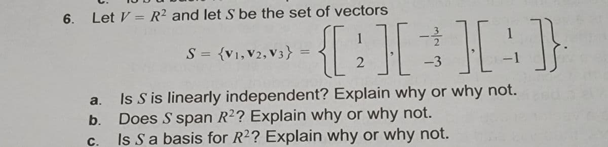 6. Let V = R² and let S be the set of vectors
{[: I:}
1
1
|
S = {v1,V2,V3} =
-3
-1
|
Is S is linearly independent? Explain why or why not.
Does S span R2? Explain why or why not.
Is Sa basis for R2? Explain why or why not.
a.
b.
С.
