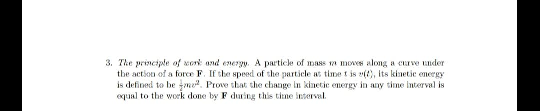 3. The principle of work and energy. A particle of mass m moves along a curve under
the action of a force F. If the speed of the particle at time t is v(t), its kinetic energy
is defined to be mv2. Prove that the change in kinetic energy in any time interval is
equal to the work done by F during this time interval.
