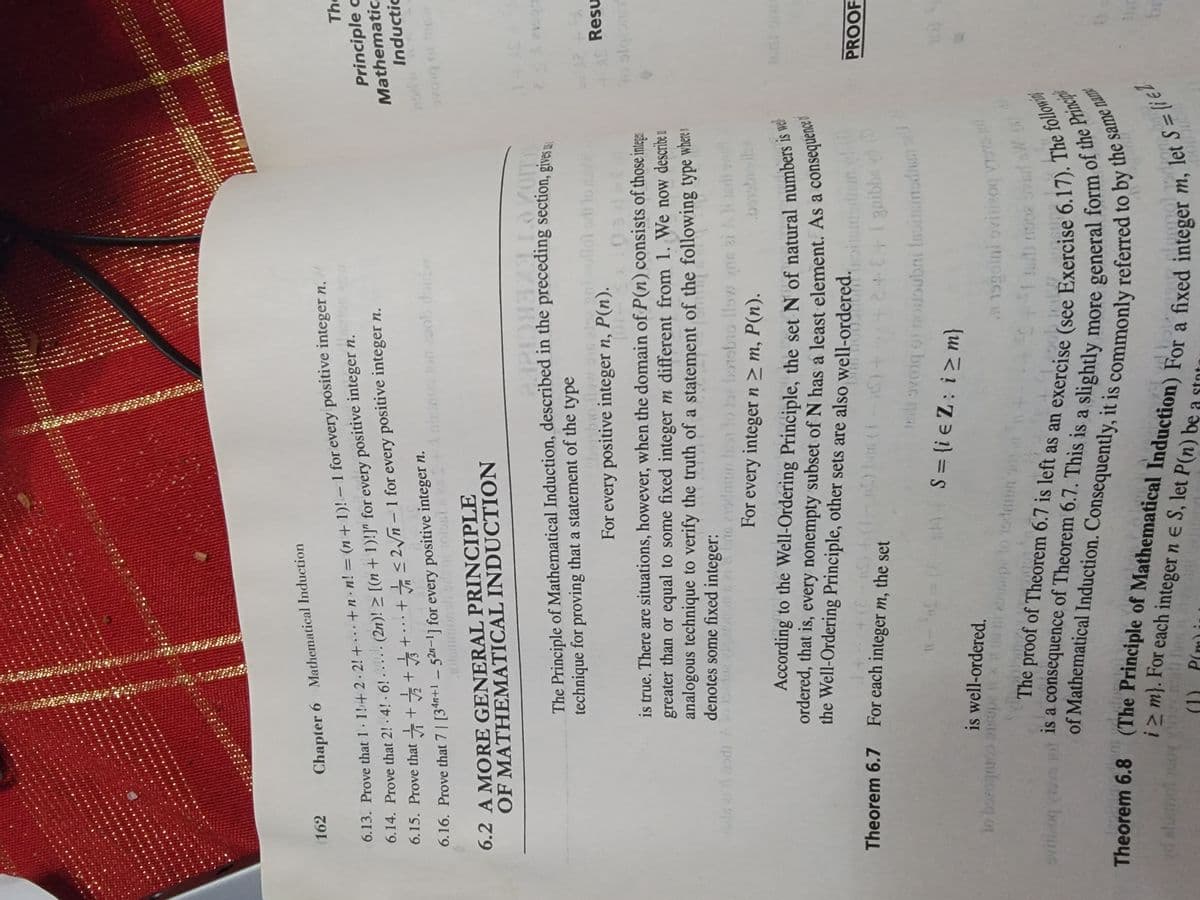 162
Chapter 6 Mathematical Induction
6.13. Prove that 1 · 1!+ 2 · 2! + •.. +n.n! = (n+ 1)! - 1 for every positive integer n,
6.14. Prove that 2! · 4! - 6! . .... (2n)! > [(n + 1)!]" for every positive integer n.
6.15. Prove that + ++++ t <2ñ - 1 for every positive integer n.
6.16. Prove that 7| [34n+1 _ 52n-1] for every positive integer n.
The
Principle a
Mathematic
0s Jon zoob doid
ןuקחכנ ןכ
.olenimonob ed
To buoAG
6.2 A MORE GENERAL PRINCIPLE
OF MATHEMATICAL INDUCTION
The Principle of Mathematical Induction, described in the preceding section, gives ..
technique for proving that a statement of the type
bobo.ilow.ous nivollo odi lo
For every positive integer n, P(n).
Resu
is true. There are situations, however, when the domain of P(n) consists of those intega
greater than or equal to some fixed integer m different from 1. We now describe u
analogous technique to verify the truth of a statement of the following type where i
denotes some fixed integer:
ucibie o
n
oln ei odi Ao onion s 21b 21dun Iss lo oe borobio llow yne zi Ae
For every integer n > m, P(n).
ordered, that is, every nonempty subset of N has a least element. As a
the Well-Ordering Principle, other sets are also well-ordered.
101
Theorem 6.7 For each integer m, the set
PROOF
2++gaibbe
) S= {i e Z: i>m}
is well-ordered.
ww.pto 1odm1un h
ieste comborcq
vitizog u
no svad oW (
i>m}. For each integer n e S, let P(n) be :
d alutnol 0
(1) P(m) i
