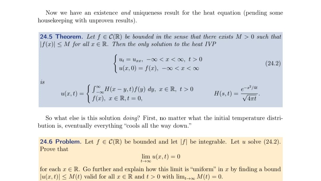 Now we have an existence and uniqueness result for the heat equation (pending some
housekeeping with unproven results).
24.5 Theorem. Let f = C(R) be bounded in the sense that there exists M> 0 such that
|f(x) ≤ M for all x E R. Then the only solution to the heat IVP
Su₁ = Uxx, -∞0 < x < ∞, t>0
| u(x, 0) = f(x), −xx<∞
(24.2)
is
u(x,t)
=
√ √ H(x − y, t)f(y) dy, x = R, t>0
f(x), x = R, t = 0,
e-82/4t
H(s, t)
=
So what else is this solution doing? First, no matter what the initial temperature distri-
bution is, eventually everything "cools all the way down."
24.6 Problem. Let f = C(R) be bounded and let |f| be integrable. Let u solve (24.2).
Prove that
lim u(x,t) = 0
847
for each R. Go further and explain how this limit is "uniform" in x by finding a bound
|u(x, t) M(t) valid for all x R and t>0 with lim₁→∞ M(t) = 0.