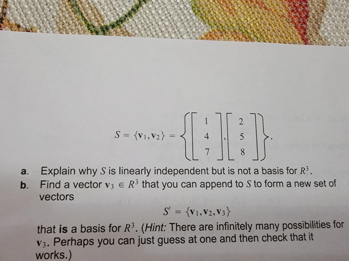 2
S = {v1,V2}
4
||
%3D
8.
a. Explain why S is linearly independent but is not a basis for R3.
b. Find a vector v3 e R3 that you can append to S to form a new set of
vectors
S' = {v1,V2, V3}
%3D
that is a basis for R3. (Hint: There are infinitely many possibilities for
V3. Perhaps you can just guess at one and then check that it
works.)
