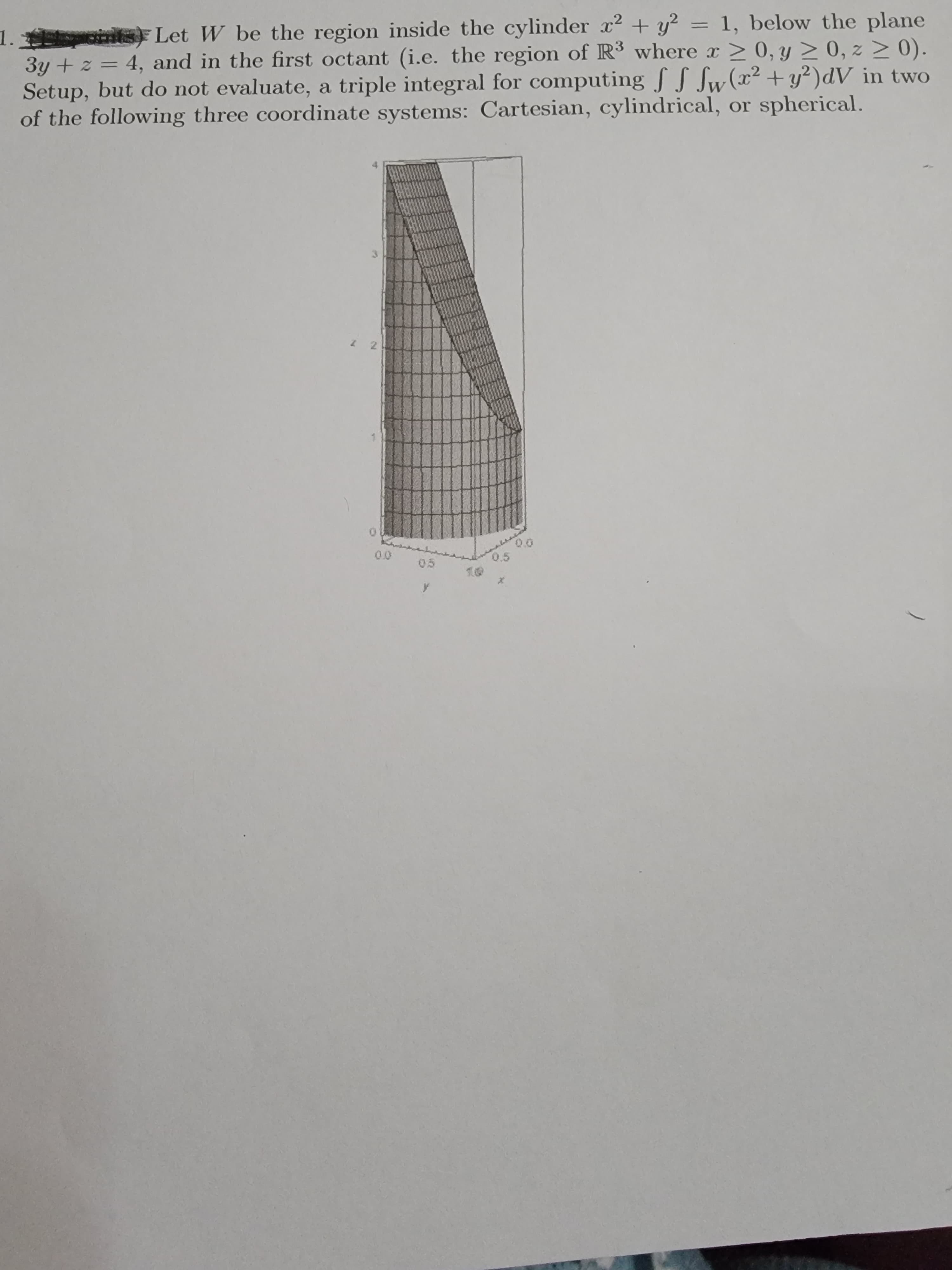 aints) Let W be the region inside the cylinder x2 + y² = 1, below the plane
1.3
3y + z = 4, and in the first octant (i.e. the region of R³ where > 0, y > 0, z > 0).
Setup, but do not evaluate, a triple integral for computing f S Sw(x²+y²)dV _in two
of the following three coordinate systems: Cartesian, cylindrical, or spherical.
0.5
00
