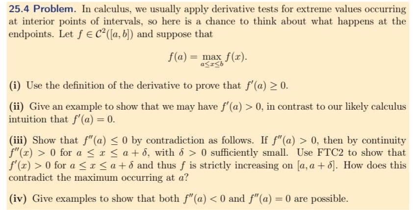 25.4 Problem. In calculus, we usually apply derivative tests for extreme values occurring
at interior points of intervals, so here is a chance to think about what happens at the
endpoints. Let f = C² ([a, b]) and suppose that
f(a) = max f(x).
a≤x≤b
(i) Use the definition of the derivative to prove that f'(a) ≥ 0.
(ii) Give an example to show that we may have f'(a) > 0, in contrast to our likely calculus
intuition that f'(a) = 0.
(iii) Show that ƒ"(a) ≤ 0 by contradiction as follows. If ƒ"(a) > 0, then by continuity
f"(x) > 0 for a ≤ x ≤ a + d, with > 0 sufficiently small. Use FTC2 to show that
f'(x) > 0 for a≤x≤a+d and thus f is strictly increasing on [a, a + 6]. How does this
contradict the maximum occurring at a?
(iv) Give examples to show that both f" (a) < 0 and f"(a) = 0 are possible.