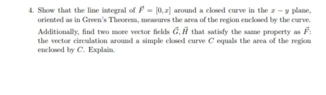 4. Show that the line integral of F = [0, x] around a closed curve in the r - y plane,
oriented as in Green's Theorem, measures the area of the region enclosed by the curve.
Additionally, find two more vector fields G, Ħ that satisfy the same property as F:
the vector circulation around a simple closed curve C equals the area of the region
enclosed by C. Explain.
