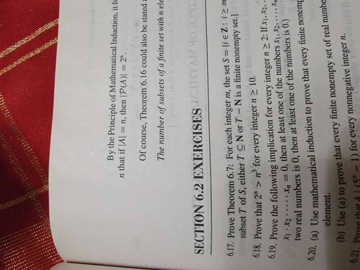 6.21, Pmye 41 (5" - 1) for every 1
subnl
By the Principle of Mathematical Induction, it fo
n that if |A| =
= n, then |P(A)| = 2".
%3D
(02)
Of course, Theorem 6.16 could also be stated a
The number of subsets of a finite set with n ele
SECTION 6.2 EXERCISES
CILTE OE WVHEW
6.17. Prove Theorem 6.7: For each integer m, the set S {i e Z: i>m
la subset T of S, either T CN or T N is a finite nonempty set.]M
Ds nouubai leo
r boc
6.18. Prove that 2" > n³ for every integer n > 10.
0.19. Prove the following implication for every integer n > 2: If x1, X2, -
0, then at least one of the numbers x1, X2, ... , Xp
X1. X2 X, =
%3D
two real numbers is 0, then at least one of the numbers is 0.)
0.20. (a) Use mathematical induction
element.
to prove that every finite nonemp
bms st
Use (a) to prove that every finite nonempty set of real numbe
Yo that 4 1 (5" -1) for every nonnegative integer n.
6.21. Prove tht
