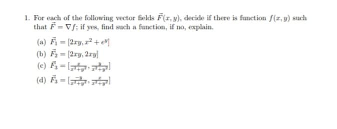 1. For each of the following vector fields F(r,y), decide if there is function f(r, y) such
that F = Vf; if yes, find such a function, if no, explain.
(a) Fi=12ry, z2 + e비
(b) F2 = [2ry, 2ry]
(c) É3 = [
(d) Fz = [
