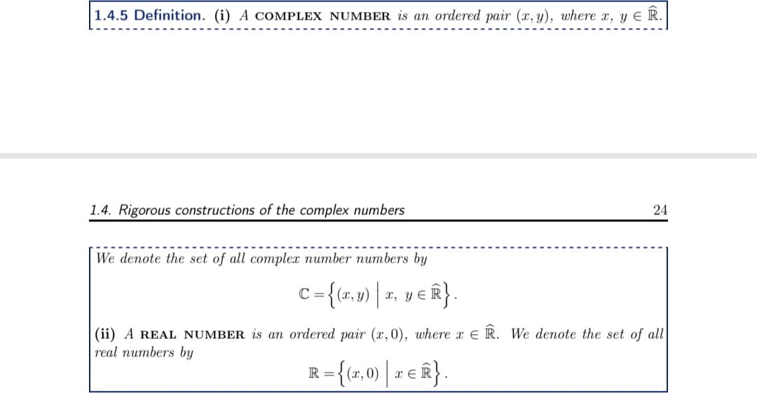 1.4.5 Definition. (i) A COMPLEX NUMBER is an ordered pair (x,y), where x, y ≤ R.
1.4. Rigorous constructions of the complex numbers
We denote the set of all complex number numbers by
C = {(x,y) | x, y ≤ Ⓡ}.
24
(ii) A REAL NUMBER is an ordered pair (x,0), where x ER. We denote the set of all
real numbers by
R={(1,0) | TER}.