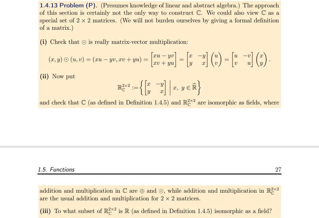 1.4.13 Problem (P). (Presumes knowledge of linear and abstract algebra.) The approach
of this section is certainly not the only way to construct C. We could also view C as a
special set of 2 x 2 matrices. (We will not burden ourselves by giving a formal definition
of a matrix.)
(i) Check that is really matrix-vector multiplication:
(x, y) • (u, v) = (xu-yv, xv + yu) =
(ii) Now put
[+][10-30
1.5. Functions
xu - yv
xv + yu
=
=
R²X² := {[17] |
{[t −7] | T, VER}
x, y
and check that C (as defined in Definition 1.4.5) and R2×² are isomorphic as fields, where
27
addition and multiplication in Care and Ⓒ, while addition and multiplication in R2x2
are the usual addition and multiplication for 2 × 2 matrices.
(iii) To what subset of R2² is R (as defined in Definition 1.4.5) isomorphic as a field?