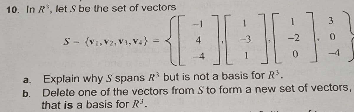 In \( \mathbb{R}^3 \), let \( S \) be the set of vectors

\[
S = \{ \mathbf{v_1}, \mathbf{v_2}, \mathbf{v_3}, \mathbf{v_4} \} = \left\{
\begin{bmatrix}
-1 \\
4 \\
-4
\end{bmatrix},
\begin{bmatrix}
1 \\
-3 \\
1
\end{bmatrix},
\begin{bmatrix}
1 \\
-2 \\
0
\end{bmatrix},
\begin{bmatrix}
3 \\
0 \\
-4
\end{bmatrix}
\right\}
\]

a. Explain why \( S \) spans \( \mathbb{R}^3 \) but is not a basis for \( \mathbb{R}^3 \).

b. Delete one of the vectors from \( S \) to form a new set of vectors, that is a basis for \( \mathbb{R}^3 \).