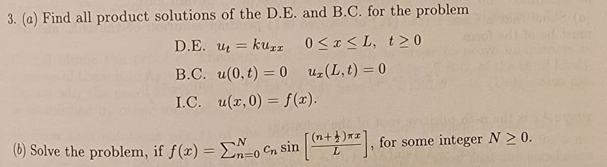 3. (a) Find all product solutions of the D.E. and B.C. for the problem
D.E. ut = kuxx
0<x<L, t≥0
B.C. u(0,t) = 0
ux(L,t) = 0
I.C.
u(x, 0) = f(x).
(b) Solve the problem, if f(x) = 0 C sin [+]
N
<=0
(n 1)
Cn
for some integer N > 0.
L