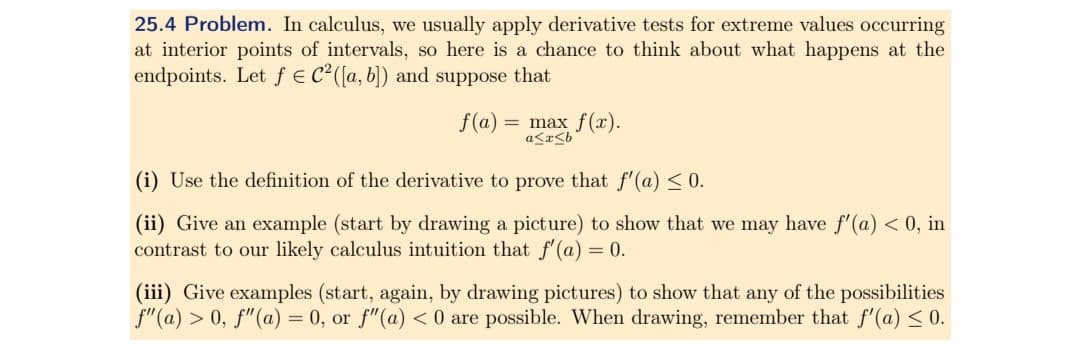 25.4 Problem. In calculus, we usually apply derivative tests for extreme values occurring
at interior points of intervals, so here is a chance to think about what happens at the
endpoints. Let f = C²([a, b]) and suppose that
f(a) = max f(x).
a≤x≤b
(i) Use the definition of the derivative to prove that f'(a) ≤ 0.
(ii) Give an example (start by drawing a picture) to show that we may have f'(a) < 0, in
contrast to our likely calculus intuition that f'(a) = 0.
(iii) Give examples (start, again, by drawing pictures) to show that any of the possibilities
f" (a) > 0, f" (a) = 0, or f" (a) < 0 are possible. When drawing, remember that f'(a) <0.