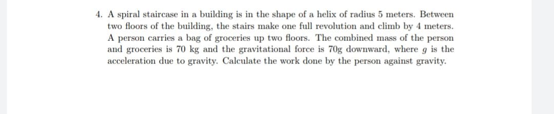 4. A spiral staircase in a building is in the shape of a helix of radius 5 meters. Between
two floors of the building, the stairs make one full revolution and climb by 4 meters.
A person carries a bag of groceries up two floors. The combined mass of the person
and groceries is 70 kg and the gravitational force is 70g downward, where g is the
acceleration due to gravity. Calculate the work done by the person against gravity.
