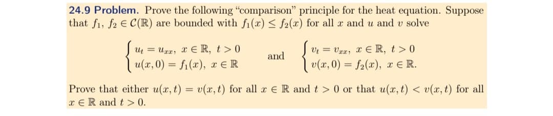 24.9 Problem. Prove the following "comparison" principle for the heat equation. Suppose
that fi, f2 C(R) are bounded with f₁(x) <f2(x) for all x and u and v solve
UtUrx, xER, t>0
u(x, 0) = f(x), ER
and
VtVxx, xЄR, t> 0
v(x, 0) = f(x), x ЄR.
Prove that either u(x,t) = v(x,t) for all x R and t> 0 or that u(x, t) < v(x, t) for all
xER and t> 0.