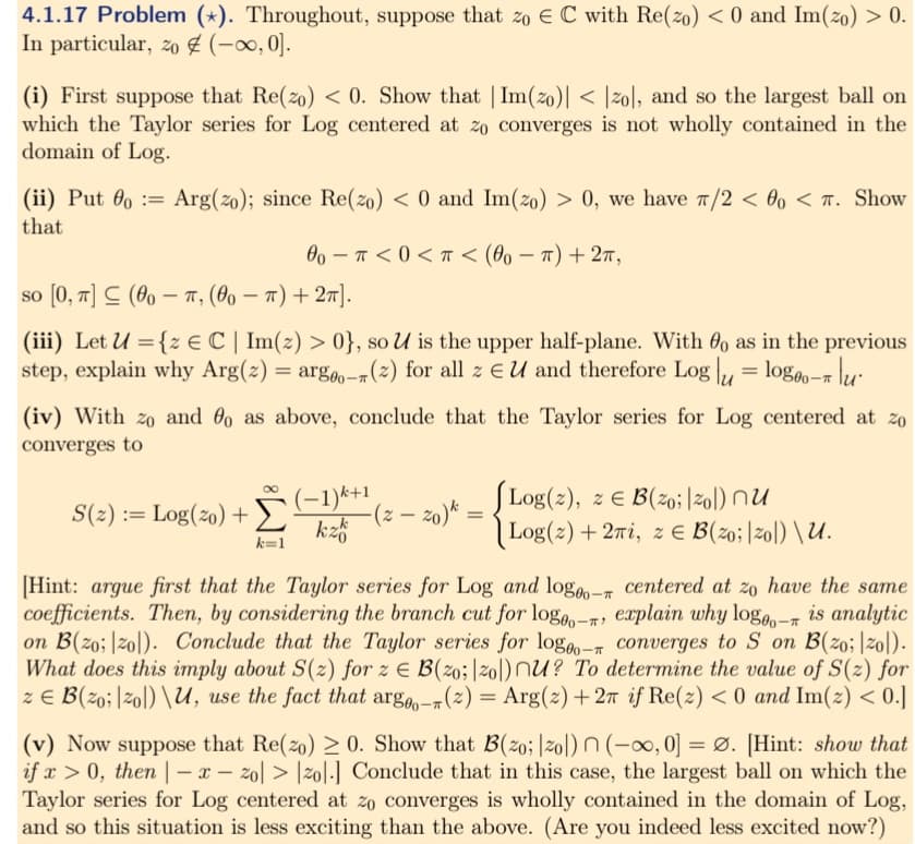 4.1.17 Problem (*). Throughout, suppose that zo E C with Re(zo) < 0 and Im(zo) > 0.
In particular, zo (-∞0, 0].
(i) First suppose that Re(zo) <0. Show that | Im(zo)| < |zo|, and so the largest ball on
which the Taylor series for Log centered at zo converges is not wholly contained in the
domain of Log.
=
(ii) Put o Arg(zo); since Re(zo) < 0 and Im(zo) > 0, we have π/2 < 0o < . Show
that
00π<0< < (00-π) + 2π,
so [0, π] (00-π, (00-π) + 2π].
(iii) Let U = {z € C | Im(z) > 0}, so U is the upper half-plane. With 00 as in the previous
step, explain why Arg(2) = argo-(2) for all z EU and therefore Logu = logo-u
(iv) With zo and o as above, conclude that the Taylor series for Log centered at zo
converges to
S(z) := Log(zo) + (-1)(z-zo) =
kzb
k=1
Log(2), z = B(zo; |zo) nu
Log(z) + 2πi, z € B (20;|20|) \ U.
[Hint: argue first that the Taylor series for Log and logo- centered at zo have the same
coefficients. Then, by considering the branch cut for logo- explain why logo0o- is analytic
on B(zo; zo). Conclude that the Taylor series for logo-converges to S on B(zo; |zo).
What does this imply about S(z) for z E B(zo; |zo) nu? To determine the value of S(z) for
z = B(zoizol) \U, use the fact that arge-(z) = Arg(z) +27 if Re(z) <0 and Im(z) < 0.]
(v) Now suppose that Re(zo) 20. Show that B(zo; |zol) n(-∞, 0] =Ø. [Hint: show that
if x > 0, then |-x-zol> |zol.] Conclude that in this case, the largest ball on which the
Taylor series for Log centered at zo converges is wholly contained in the domain of Log,
and so this situation is less exciting than the above. (Are you indeed less excited now?)