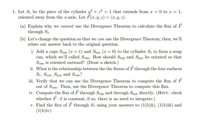 1. Let Si be the piece of the cylinder y? + z2 = 1 that extends from r = 0 to x = 1,
oriented away from the r-axis. Let F(x, y, z) = (x, y, z).
(a) Explain why we cannot use the Divergence Theorem to calculate the flux of F
through S1.
(b) Let's change the question so that we can use the Divergence Theorem; then, we'll
relate our answer back to the original question.
i. Add a caps Stop (x = 1) and Spot (x = 0) to the cylinder Sı to form a soup
can, which we'll called Scan. How should Stop and Spot be oriented so that
Scan is oriented outward? (Draw a sketch.)
ii. What is the relationship between the the fluxes of F through the four surfaces
S1, Stop, Spot and Scan?
iii. Verify that we can use the Divergence Theorem to compute the flux of F
out of Scan- Then, use the Divergence Theorem to compute this flux.
iv. Compute the flux of F through Stop and through Spot directly. (HINT: check
whether F ñ is constant; if so, there is no need to integrate.)
v. Find the flux of F through S1 using your answers to (1(b)ii), (1(b)iii) and
(1(b)iv).
