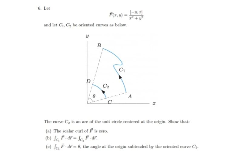 6. Let
F(1,y) = -y, z]
1² + y2
and let C1, C2 be oriented curves as below.
B
C1
C2
A
The curve C, is an are of the unit circle centered at the origin. Show that:
(a) The scalar curl of F is zero.
(b) ſc, F - dĩ = fc F · dĩ.
(c) Sa F - dĩ = 0, the angle at the origin subtended by the oriented curve C1.
%3D
