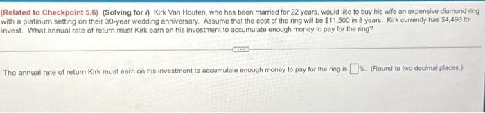 (Related to Checkpoint 5.6) (Solving for i) Kirk Van Houten, who has been married for 22 years, would like to buy his wife an expensive diamond ring
with a platinum setting on their 30-year wedding anniversary. Assume that the cost of the ring will be $11,500 in 8 years. Kirk currently has $4,498 to
invest. What annual rate of return must Kirk earn on his investment to accumulate enough money to pay for the ring?
The annual rate of return Kirk must earn on his investment to accumulate enough money to pay for the ring is %. (Round to two decimal places.)