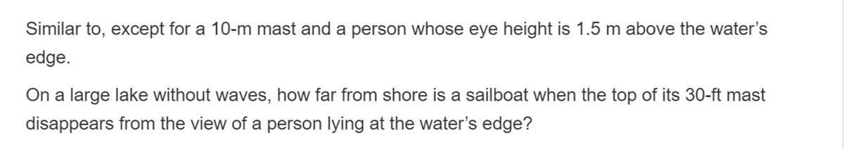 Similar to, except for a 10-m mast and a person whose eye height is 1.5 m above the water's
edge.
On a large lake without waves, how far from shore is a sailboat when the top of its 30-ft mast
disappears from the view of a person lying at the water's edge?