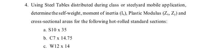 4. Using Steel Tables distributed during class or steelyard mobile application,
determine the self-weight, moment of inertia (Ix), Plastic Modulus (Zx, Zy) and
cross-sectional areas for the following hot-rolled standard sections:
a. S10 x 35
b. C7 x 14.75
c. W12 x 14