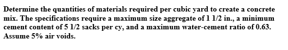 Determine the quantities of materials required per cubic yard to create a concrete
mix. The specifications require a maximum size aggregate of 1 1/2 in., a minimum
cement content of 5 1/2 sacks per cy, and a maximum water-cement ratio of 0.63.
Assume 5% air voids.