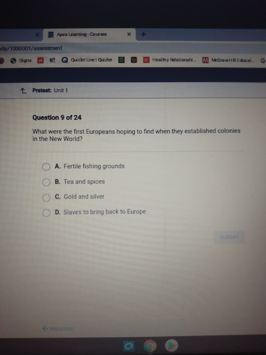 ### Pretest: Unit 1

**Question 9 of 24**

**What were the first Europeans hoping to find when they established colonies in the New World?**

- **A. Fertile fishing grounds**
- **B. Tea and spices**
- **C. Gold and silver**
- **D. Slaves to bring back to Europe**

---

This question is part of a larger assessment consisting of 24 questions. It appears on a digital platform related to educational courses, specifically as part of a pretest covering the content of Unit 1. The purpose of this question is to assess the student's understanding of European exploration motives in the New World. The possible answers encompass various valuable resources and economic incentives that motivated European colonization. 

Note: This assessment item includes a "Submit" button, indicating that students will select one of the options and submit their answer for evaluation. The "Previous" button suggests the ability to navigate through the assessment questions.
