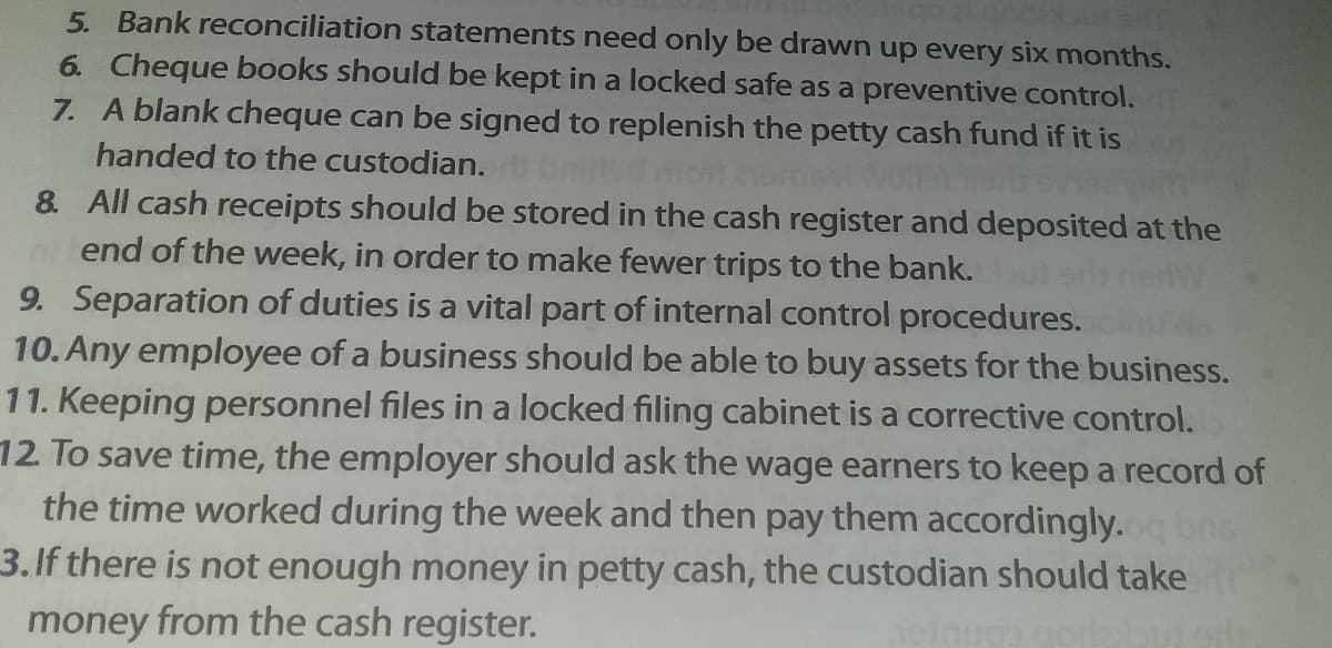 5. Bank reconciliation statements need only be drawn up every six months.
6. Cheque books should be kept in a locked safe as a preventive control.
7. A blank cheque can be signed to replenish the petty cash fund if it is
handed to the custodian.
8. All cash receipts should be stored in the cash register and deposited at the
n end of the week, in order to make fewer trips to the bank.
9. Separation of duties is a vital part of internal control procedures.
10. Any employee of a business should be able to buy assets for the business.
11. Keeping personnel files in a locked filing cabinet is a corrective control.
12. To save time, the employer should ask the wage earners to keep a record of
the time worked during the week and then pay them accordingly.
3.If there is not enough money in petty cash, the custodian should take
money from the cash register.
