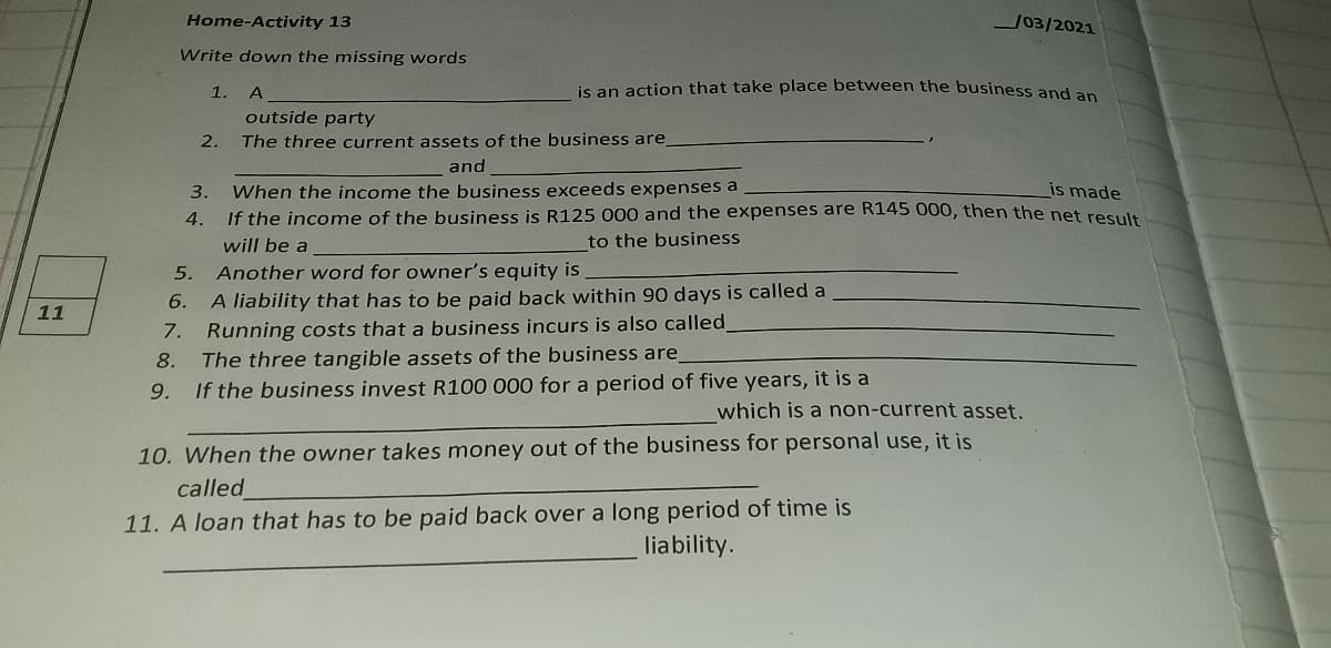 Home-Activity 13
J03/2021
Write down the missing words
1.
A
is an action that take place between the business and an
outside party
2.
The three current assets of the business are
and
3.
When the income the business exceeds expenses a
is made
4. If the income of the business is R125 000 and the expenses are R145 000, then the net reSult
will be a
to the business
5.
Another word for owner's equity is
6. A liability that has to be paid back within 90 days is called a
Running costs that a business incurs is also called
The three tangible assets of the business are
If the business invest R100 000 for a period of five years, it is a
11
7.
8.
9.
which is a non-current asset.
10. When the owner takes money out of the business for personal use, it is
called
long period of time is
liability.
11. A loan that has to be paid back over
