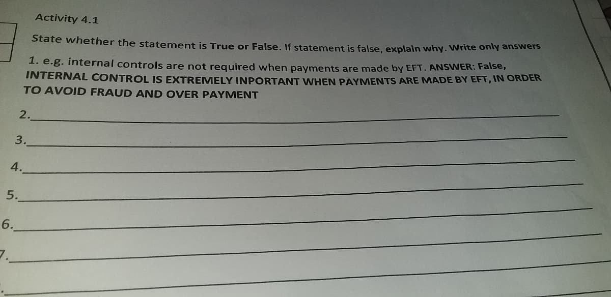 Activity 4.1
State whether the statement is True or False, If statement is false, explain why. Write only answers
INTERNAL CONTROL IS EXTREMELY INPORTANT WHEN PAYMENTS ARE MADE BY EFT, IN ORDER
TO AVOID FRAUD AND OVER PAYMENT
1. e.g. internal controls are not required when payments are made by EFT. ANSWER: Faise,
2.
3.
4.
5.
6.
