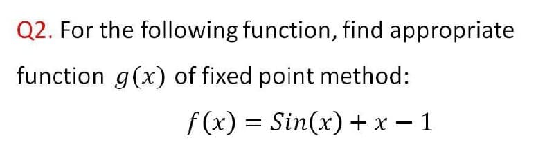 Q2. For the following function, find appropriate
function g(x) of fixed point method:
f(x) =
Sin(x) + x – 1
