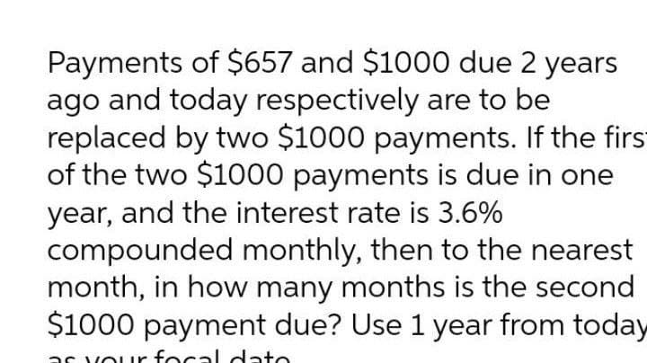 Payments of $657 and $1000 due 2 years
ago and today respectively are to be
replaced by two $1000 payments. If the first
of the two $1000 payments is due in one
year, and the interest rate is 3.6%
compounded monthly, then to the nearest
month, in how many months is the second
$1000 payment due? Use 1 year from today
as vour focal dato
