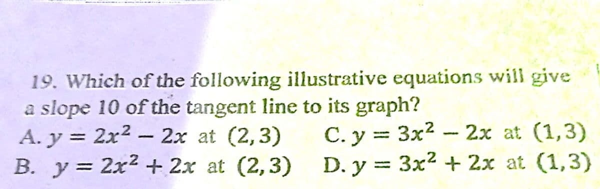 19. Which of the following illustrative equations will give
a slope 10 of the tangent line to its graph?
A. y = 2x2 - 2x at (2,3)
B. y= 2x2 + 2x at (2,3) D. y = 3x² + 2x at (1,3)
C. y = 3x² – 2x at (1,3)
%3|
