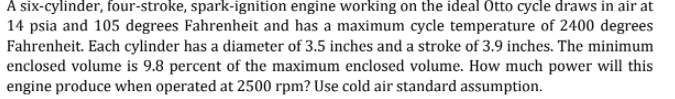 A six-cylinder, four-stroke, spark-ignition engine working on the ideal Otto cycle draws in air at
14 psia and 105 degrees Fahrenheit and has a maximum cycle temperature of 2400 degrees
Fahrenheit. Each cylinder has a diameter of 3.5 inches and a stroke of 3.9 inches. The minimum
enclosed volume is 9.8 percent of the maximum enclosed volume. How much power will this
engine produce when operated at 2500 rpm? Use cold air standard assumption.
