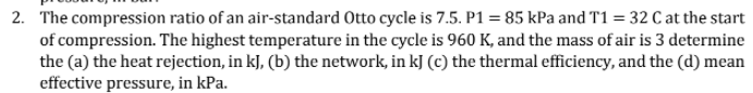 2. The compression ratio of an air-standard Otto cycle is 7.5. P1 = 85 kPa and T1 = 32 C at the start
of compression. The highest temperature in the cycle is 960 K, and the mass of air is 3 determine
the (a) the heat rejection, in kJ, (b) the network, in kJ (c) the thermal efficiency, and the (d) mean
effective pressure, in kPa.
