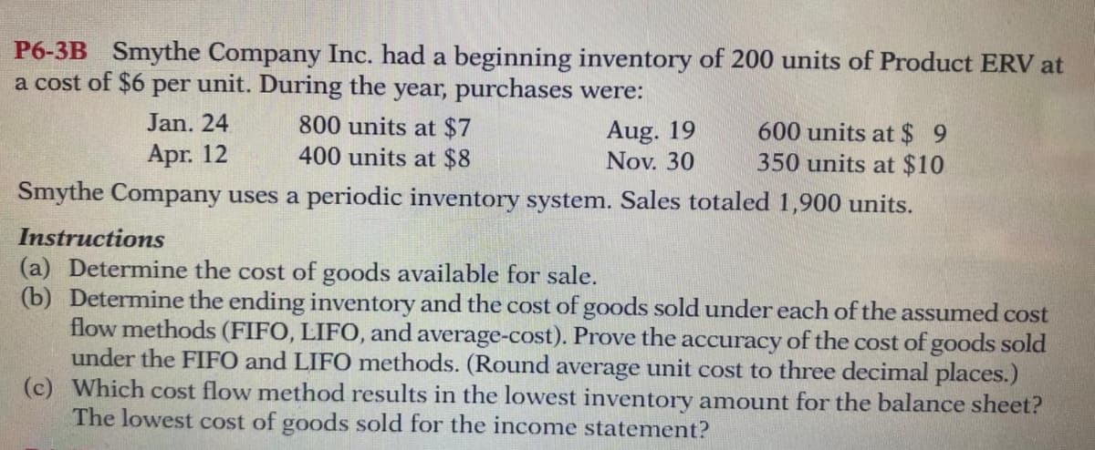 P6-3B Smythe Company Inc. had a beginning inventory of 200 units of Product ERV at
a cost of $6 per unit. During the year, purchases were:
800 units at $7
400 units at $8
Jan. 24
600 units at $ 9
350 units at $10
Smythe Company uses a periodic inventory system. Sales totaled 1,900 units.
Aug. 19
Nov. 30
Apr. 12
Instructions
(a) Determine the cost of goods available for sale.
(b) Determine the ending inventory and the cost of goods sold under each of the assumed cost
flow methods (FIFO, LIFO, and average-cost). Prove the accuracy of the cost of goods sold
under the FIFO and LIFO methods. (Round average unit cost to three decimal places.)
(c) Which cost flow method results in the lowest inventory amount for the balance sheet?
The lowest cost of goods sold for the income statement?
