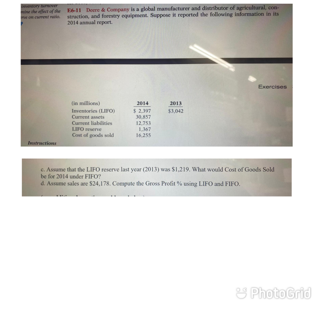 inventory turnover
E6-11 Deere & Company is a global manufacturer and distributor of agricultural, con-
struction, and forestry equipment. Suppose it reported the following information in its
2014 annual report.
mine the effect of the
rve on current ratio.
Exercises
(in millions)
2014
2013
Inventories (LIFO)
Current assets
Current liabilities
LIFO reserve
$ 2,397
30,857
12,753
$3,042
1,367
16,255
Cost of goods sold
Instructions
c. Assume that the LIFO reserve last year (2013) was $1,219. What would Cost of Goods Sold
be for 2014 under FIFO?
d. Assume sales are $24,178. Compute the Gross Profit % using LIFO and FIFO.
& PhotoGrid
