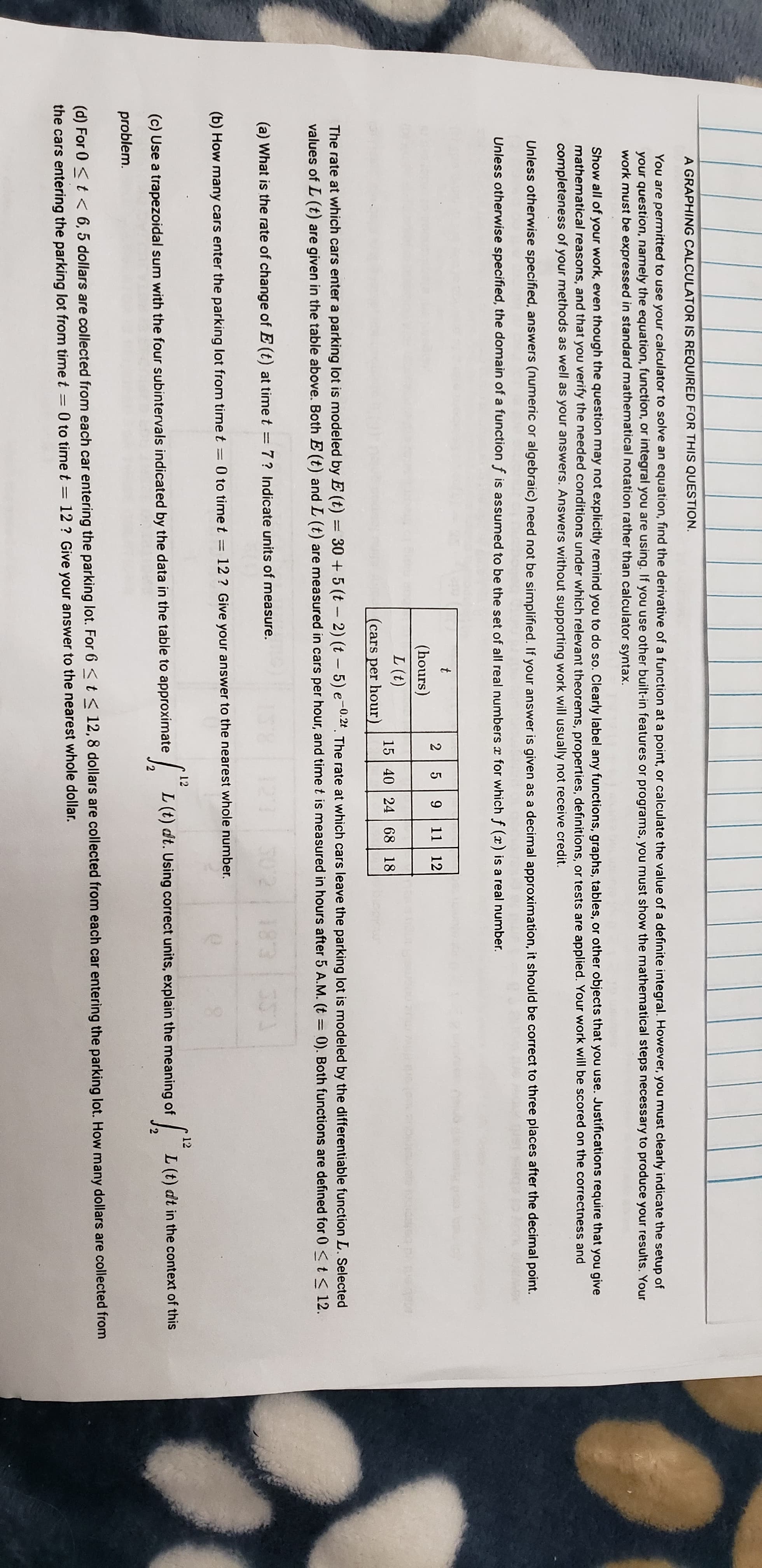 2 5
9 11 12
(hours)
L (t)
15 40 24 68 18
(cars per hour)
The rate at which cars enter a parking lot is modeled by E (t)
values of L (t) are given in the table above. Both E (t) and L (t) are meassured in cars per hour, and time t is measured in hours after 5 A.M. (t = 0). Both functions are defined for 0 < t< 12.
30 + 5 (t – 2) (t – 5) e-0:2t. The rate at which cars leave the parking lot is modeled by the differentiable function L. Selected
(a) What is the rate of change of E(t) at time t = 7? Indicate units of measure.
183
(b) How many cars enter the parking lot from time t = 0 to time t = 12 ? Give your answer to the nearest whole number.
%3D
12
12
(c) Use a trapezoidal sum with the four subintervals indicated by the data in the table to approximate
L (t) dt. Using correct units, explain the meaning of
| L (t) dt in the context of this
problem.
(d) For 0 <t < 6, 5 dollars are collected from each car entering the parking lot. For 6 < t < 12,8 dollars are collected from each car entering the parking lot. How many dollars are collected from
the cars entering the parking lot from time t = 0 to time t = 12 ? Give your answer to the nearest whole dollar.
%3D
