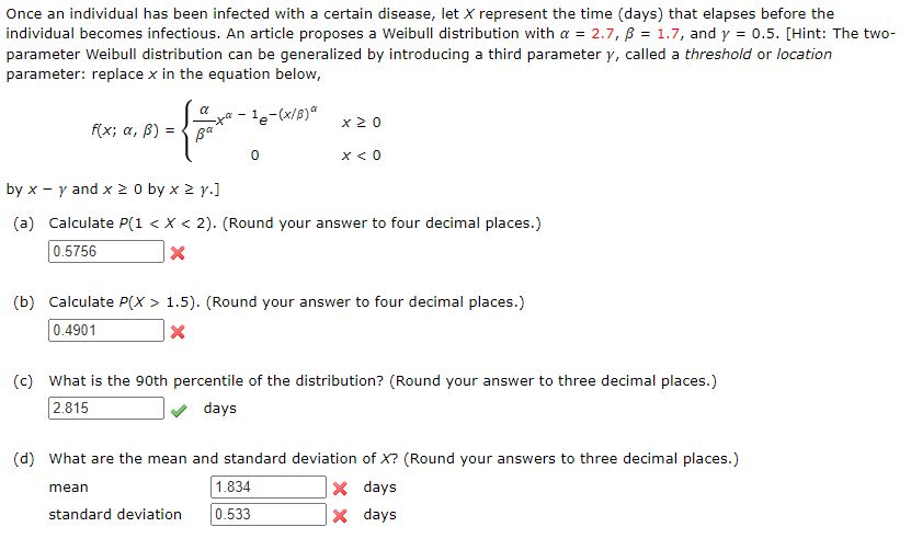 Once an individual has been infected with a certain disease, let X represent the time (days) that elapses before the
individual becomes infectious. An article proposes a Weibull distribution with a = 2.7, ß = 1.7, and y = 0.5. [Hint: The two-
parameter Weibull distribution can be generalized by introducing a third parameter y, called a threshold or location
parameter: replace x in the equation below,
-¹e-(x/B)*
f(x; a, ß) =
α
te
Ba
0
mean
x 20
by x - y and x ≥ 0 by x ≥ y.]
(a) Calculate P(1 < X < 2). (Round your answer to four decimal places.)
0.5756
X
x < 0
(b) Calculate P(X> 1.5). (Round your answer to four decimal places.)
0.4901
X
(c) What is the 90th percentile of the distribution? (Round your answer to three decimal places.)
2.815
days
1.834
standard deviation 0.533
(d) What are the mean and standard deviation of X? (Round your answers to three decimal places.)
X days
X days