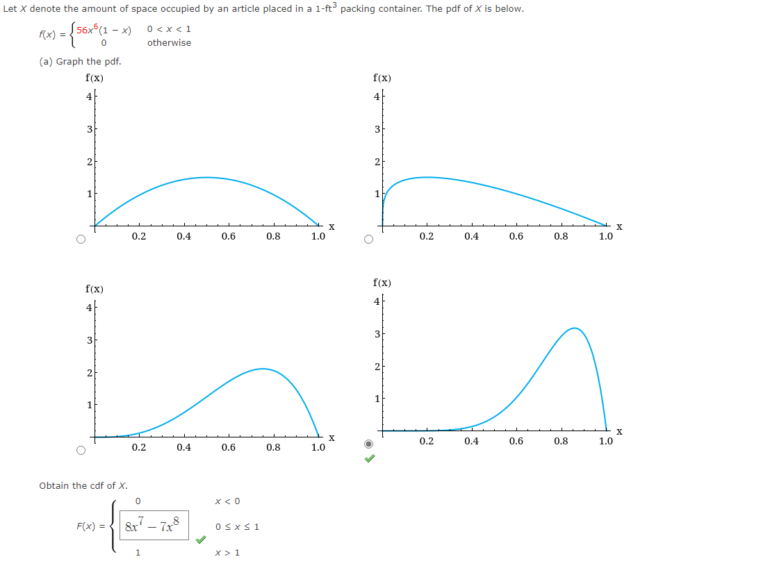 Let X denote the amount of space occupied by an article placed in a 1-ft³ packing container. The pdf of X is below.
(56x6 (1-x) 0 < x < 1
0
otherwise
f(x) =
(a) Graph the pdf.
f(x)
4
3
f(x)
4
Obtain the cdf of X.
0.2
F(x) =
0.2
0.4
0
0.4
0.6
+8
0.6
x < 0
0≤x≤ 1
0.8
LL
2
X
0.8
1.0
x > 1
1.0
X
f(x)
4
3
2
f(x)
0.2
0.4
0.2
0.6
0.4
0.8
0.6
0.8
1.0
1.0
X
X