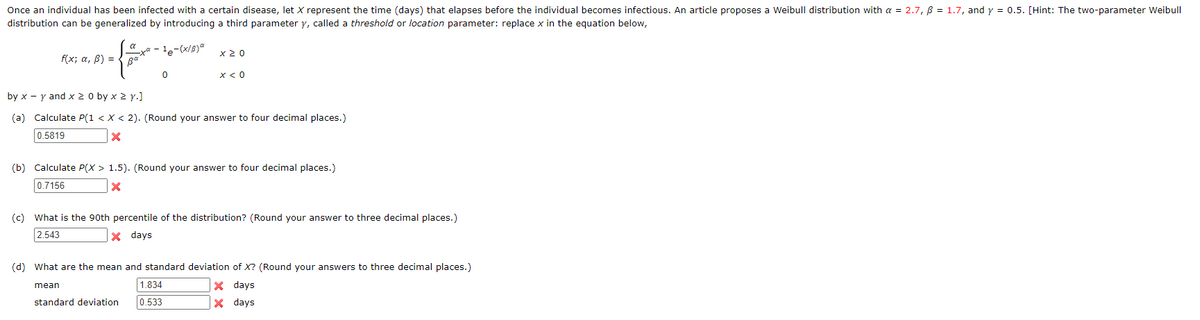 Once an individual has been infected with a certain disease, let X represent the time (days) that elapses before the individual becomes infectious. An article proposes a Weibull distribution with a = 2.7, ß = 1.7, and y = 0.5. [Hint: The two-parameter Weibull
distribution can be generalized by introducing a third parameter y, called a threshold or location parameter: replace x in the equation below,
= {====
0
_xa - le-(x/B) *
f(x; α, B) = Ba²
ΧΣ Ο
x < 0
by x - y and x ≥ 0 by x ≥ y.]
(a) Calculate P(1 < X < 2). (Round your answer to four decimal places.)
0.5819
X
(b) Calculate P(X> 1.5). (Round your answer to four decimal places.)
0.7156
X
(c) What is the 90th percentile of the distribution? (Round your answer to three decimal places.)
2.543
x days
1.834
standard deviation 0.533
(d) What are the mean and standard deviation of X? (Round your answers to three decimal places.)
mean
X days
X days