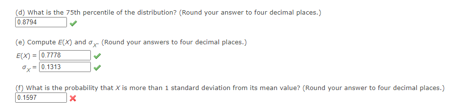 (d) What is the 75th percentile of the distribution? (Round your answer to four decimal places.)
0.8794
(e) Compute E(X) and ox. (Round your answers to four decimal places.)
E(X)= 0.7778
= 0.1313
ox=
(f) What is the probability that X is more than 1 standard deviation from its mean value? (Round your answer to four decimal places.)
0.1597
X