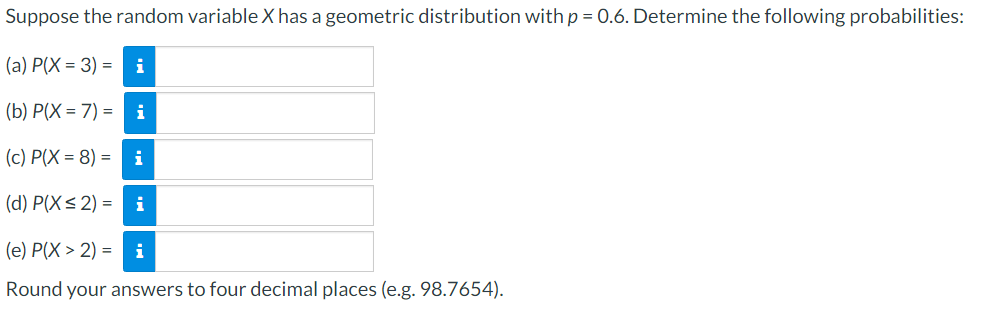 Suppose the random variable X has a geometric distribution with p = 0.6. Determine the following probabilities:
(a) P(X= 3) =i
(b) P(X= 7) = i
(c) P(X= 8) =i
(d) P(X≤2) =i
(e) P(X> 2) =i
Round your answers to four decimal places (e.g. 98.7654).